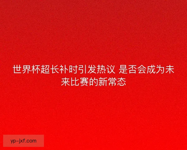 世界杯超长补时引发热议 是否会成为未来比赛的新常态